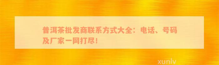 普洱茶批发商联系方式大全：电话、号码及厂家一网打尽！