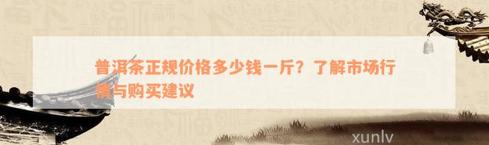 普洱茶正规价格多少钱一斤？了解市场行情与购买建议