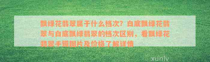 飘绿花翡翠属于什么档次？白底飘绿花翡翠与白底飘绿翡翠的档次区别，看飘绿花翡翠手镯图片及价格了解详情