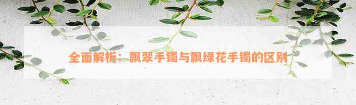 全面解析：飘翠手镯与飘绿花手镯的区别