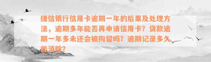 捷信银行信用卡逾期一年的后果及处理方法，逾期多年能否再申请信用卡？贷款逾期一年多未还会被拘留吗？逾期记录多久能消除？