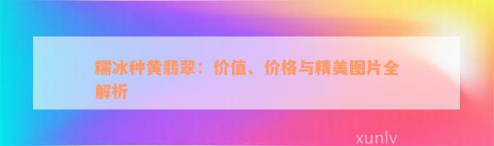 糯冰种黄翡翠：价值、价格与精美图片全解析