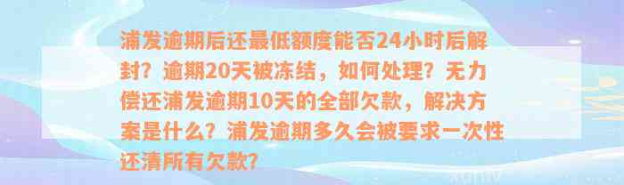 浦发逾期后还最低额度能否24小时后解封？逾期20天被冻结，如何处理？无力偿还浦发逾期10天的全部欠款，解决方案是什么？浦发逾期多久会被要求一次性还清所有欠款？