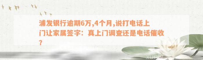 浦发银行逾期6万,4个月,说打电话上门让家属签字：真上门调查还是电话催收？