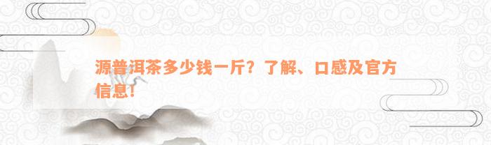 源普洱茶多少钱一斤？了解、口感及官方信息！