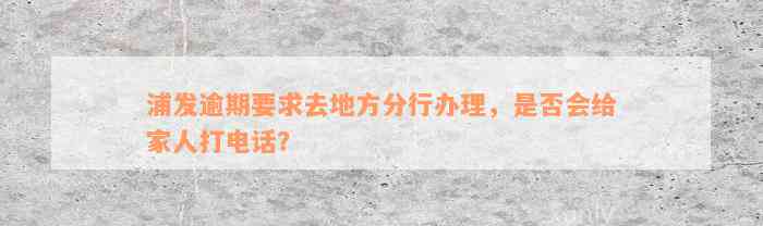 浦发逾期要求去地方分行办理，是否会给家人打电话？