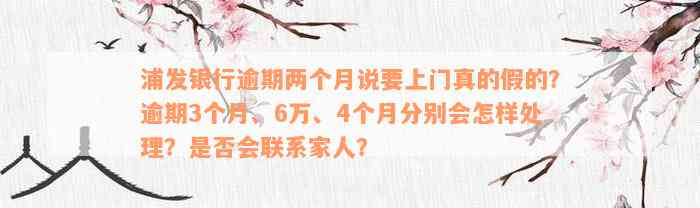 浦发银行逾期两个月说要上门真的假的？逾期3个月、6万、4个月分别会怎样处理？是否会联系家人？