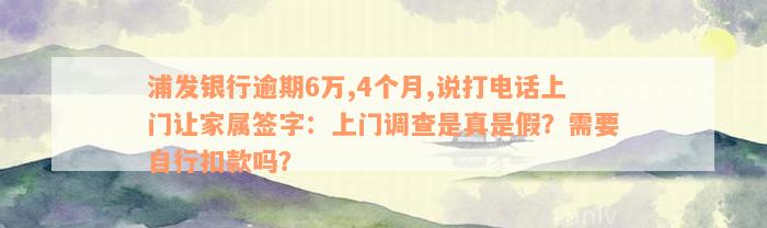 浦发银行逾期6万,4个月,说打电话上门让家属签字：上门调查是真是假？需要自行扣款吗？