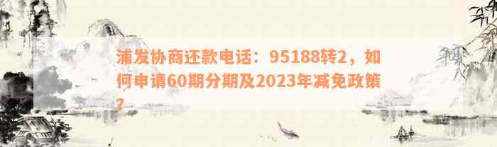 浦发协商还款电话：95188转2，如何申请60期分期及2023年减免政策？