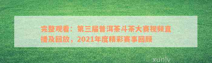 完整观看：第三届普洱茶斗茶大赛视频直播及回放，2021年度精彩赛事回顾