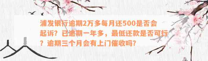 浦发银行逾期2万多每月还500是否会起诉？已逾期一年多，最低还款是否可行？逾期三个月会有上门催收吗？