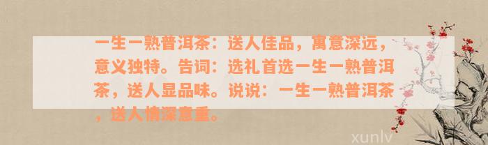 一生一熟普洱茶：送人佳品，寓意深远，意义独特。告词：选礼首选一生一熟普洱茶，送人显品味。说说：一生一熟普洱茶，送人情深意重。