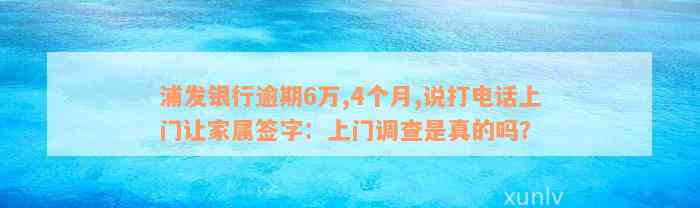 浦发银行逾期6万,4个月,说打电话上门让家属签字：上门调查是真的吗？