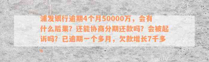 浦发银行逾期4个月50000万，会有什么后果？还能协商分期还款吗？会被起诉吗？已逾期一个多月，欠款增长7千多。