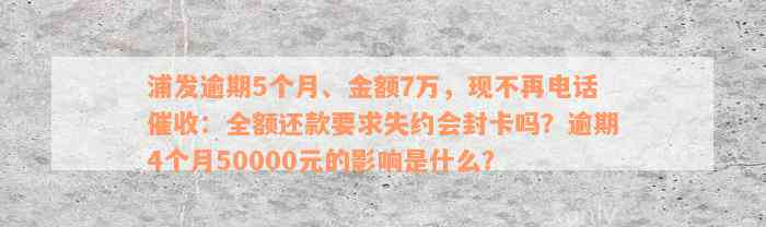 浦发逾期5个月、金额7万，现不再电话催收：全额还款要求失约会封卡吗？逾期4个月50000元的影响是什么？