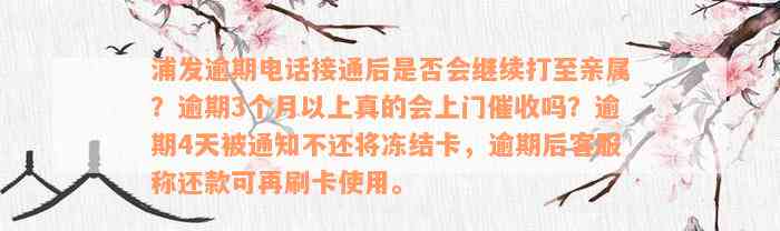 浦发逾期电话接通后是否会继续打至亲属？逾期3个月以上真的会上门催收吗？逾期4天被通知不还将冻结卡，逾期后客服称还款可再刷卡使用。