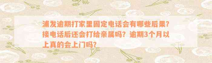 浦发逾期打家里固定电话会有哪些后果？接电话后还会打给亲属吗？逾期3个月以上真的会上门吗？