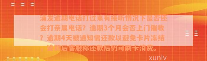 浦发逾期电话打过来有接听情况下是否还会打亲属电话？逾期3个月会否上门催收？逾期4天被通知需还款以避免卡片冻结，逾期后客服称还款后仍可刷卡消费。