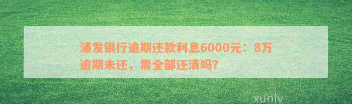 浦发银行逾期还款利息6000元：8万逾期未还，需全部还清吗？