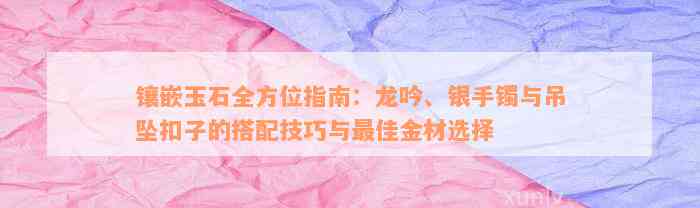 镶嵌玉石全方位指南：龙吟、银手镯与吊坠扣子的搭配技巧与最佳金材选择