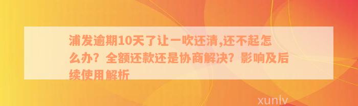 浦发逾期10天了让一吹还清,还不起怎么办？全额还款还是协商解决？影响及后续使用解析