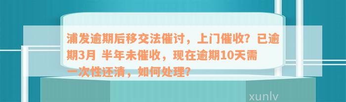 浦发逾期后移交法催讨，上门催收？已逾期3月 半年未催收，现在逾期10天需一次性还清，如何处理？