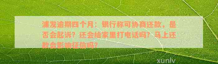 浦发逾期四个月：银行称可协商还款，是否会起诉？还会给家里打电话吗？马上还款会影响征信吗？