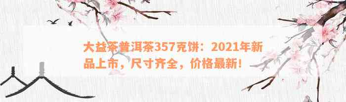 大益茶普洱茶357克饼：2021年新品上市，尺寸齐全，价格最新！