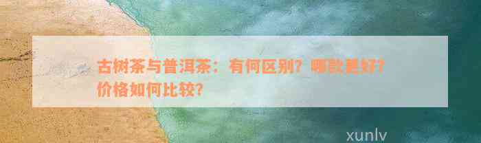 古树茶与普洱茶：有何区别？哪款更好？价格如何比较？