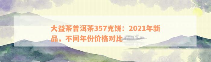 大益茶普洱茶357克饼：2021年新品，不同年份价格对比