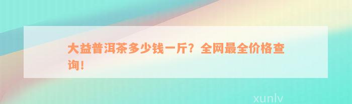 大益普洱茶多少钱一斤？全网最全价格查询！