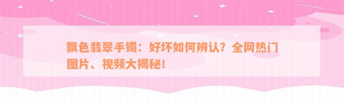 飘色翡翠手镯：好坏如何辨认？全网热门图片、视频大揭秘！