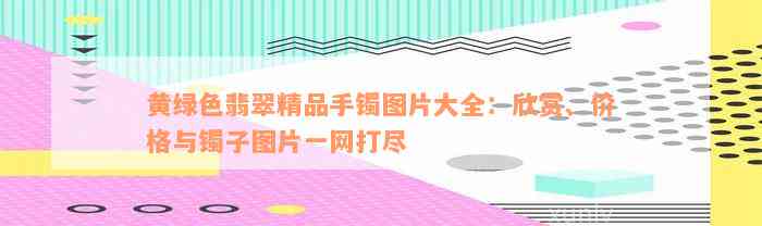 黄绿色翡翠精品手镯图片大全：欣赏、价格与镯子图片一网打尽