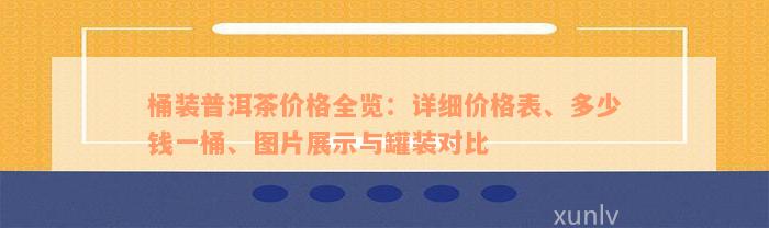 桶装普洱茶价格全览：详细价格表、多少钱一桶、图片展示与罐装对比