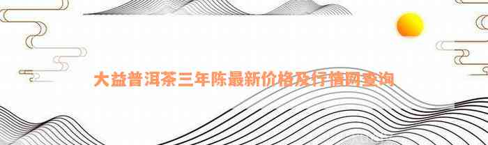 大益普洱茶三年陈最新价格及行情网查询