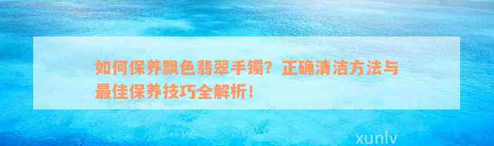 如何保养飘色翡翠手镯？正确清洁方法与最佳保养技巧全解析！