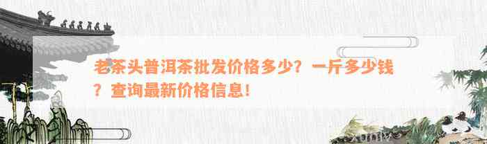 老茶头普洱茶批发价格多少？一斤多少钱？查询最新价格信息！