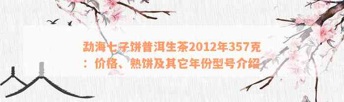 勐海七子饼普洱生茶2012年357克：价格、熟饼及其它年份型号介绍