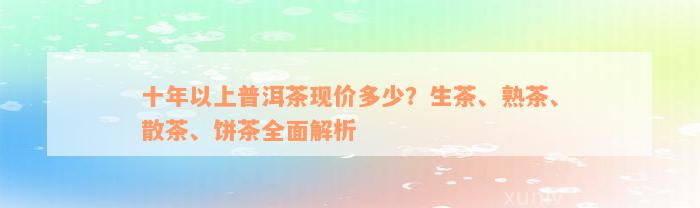 十年以上普洱茶现价多少？生茶、熟茶、散茶、饼茶全面解析