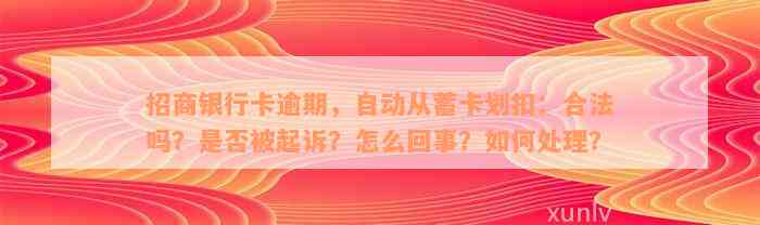 招商银行卡逾期，自动从蓄卡划扣：合法吗？是否被起诉？怎么回事？如何处理？