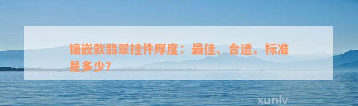 镶嵌款翡翠挂件厚度：最佳、合适、标准是多少？