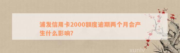 浦发信用卡2000额度逾期两个月会产生什么影响？