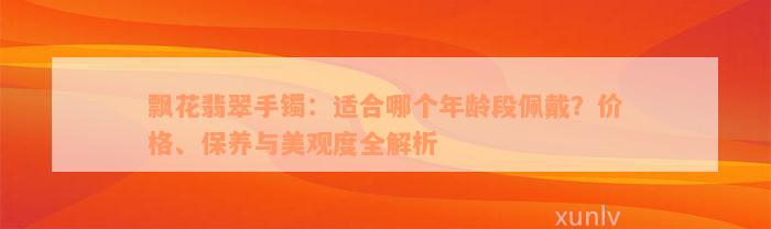 飘花翡翠手镯：适合哪个年龄段佩戴？价格、保养与美观度全解析