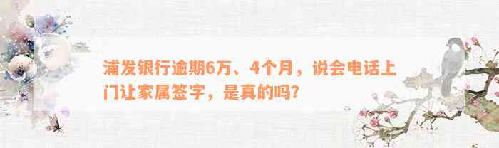 浦发银行逾期6万、4个月，说会电话上门让家属签字，是真的吗？