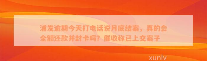 浦发逾期今天打电话说月底结案，真的会全额还款并封卡吗？催收称已上交案子