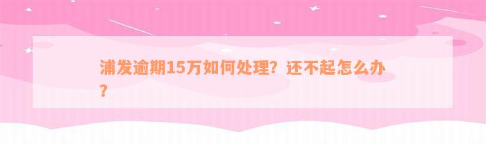 浦发逾期15万如何处理？还不起怎么办？