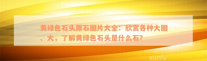 黄绿色石头原石图片大全：欣赏各种大图、大，了解黄绿色石头是什么石？