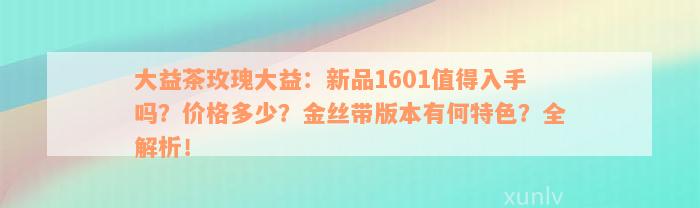 大益茶玫瑰大益：新品1601值得入手吗？价格多少？金丝带版本有何特色？全解析！