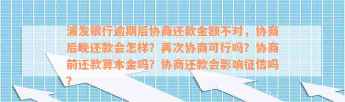 浦发银行逾期后协商还款金额不对，协商后晚还款会怎样？再次协商可行吗？协商前还款算本金吗？协商还款会影响征信吗？