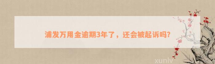 浦发万用金逾期3年了，还会被起诉吗？